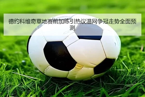 德约科维奇草地赛前加练引热议温网争冠走势全面预测