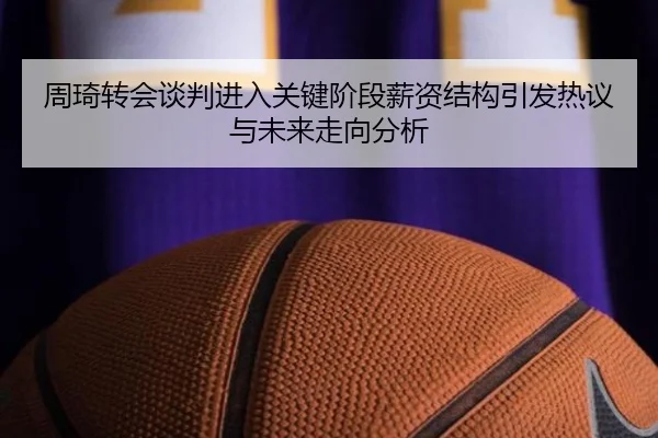 周琦转会谈判进入关键阶段薪资结构引发热议与未来走向分析