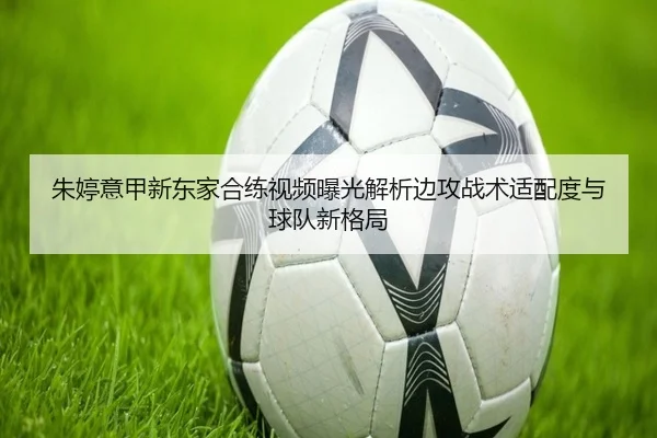 朱婷意甲新东家合练视频曝光解析边攻战术适配度与球队新格局