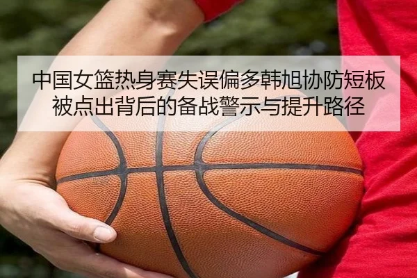 中国女篮热身赛失误偏多韩旭协防短板被点出背后的备战警示与提升路径