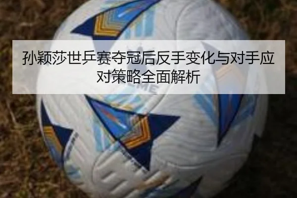 孙颖莎世乒赛夺冠后反手变化与对手应对策略全面解析